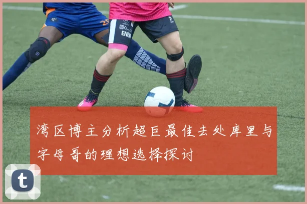 湾区博主分析超巨最佳去处库里与字母哥的理想选择探讨