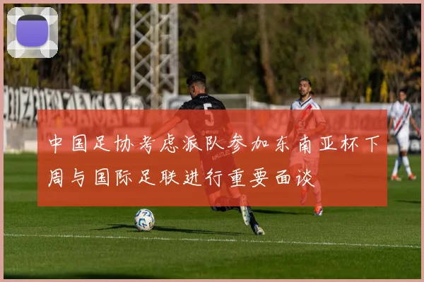 中国足协考虑派队参加东南亚杯下周与国际足联进行重要面谈