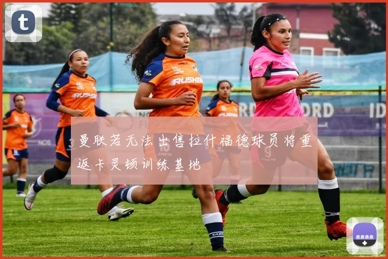 曼联若无法出售拉什福德球员将重返卡灵顿训练基地