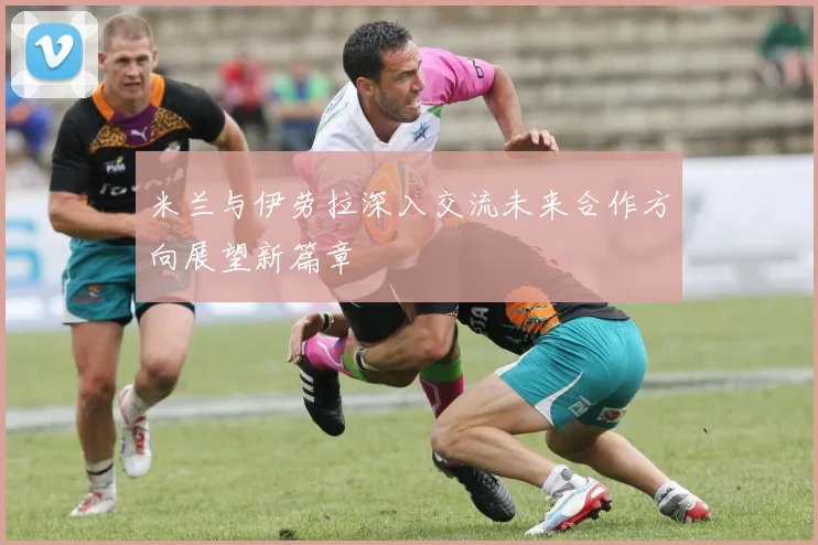 米兰与伊劳拉深入交流未来合作方向展望新篇章