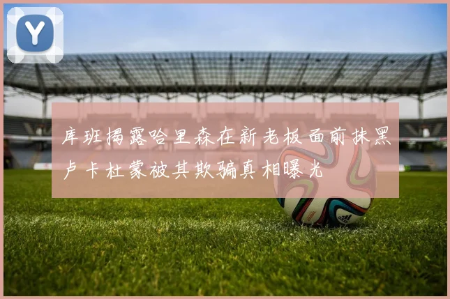库班揭露哈里森在新老板面前抹黑卢卡杜蒙被其欺骗真相曝光