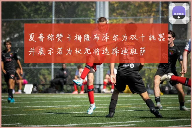 夏普称赞卡梅隆布泽尔为双十机器并表示若为状元将选择迪班萨