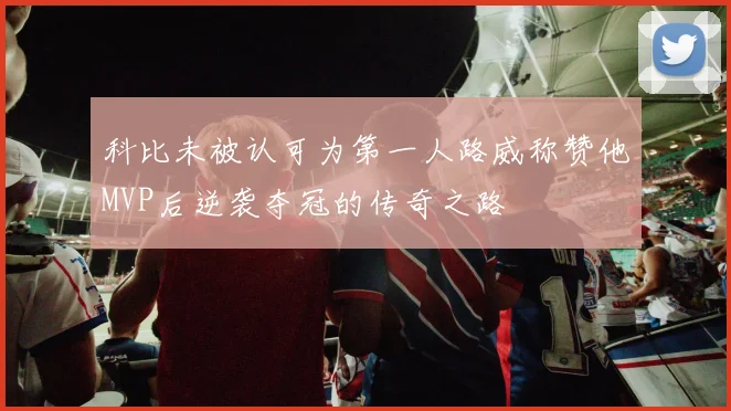 科比未被认可为第一人路威称赞他MVP后逆袭夺冠的传奇之路