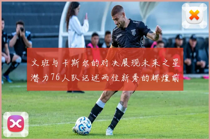 文班与卡斯尔的对决展现未来之星潜力76人队记述两位新秀的辉煌前景