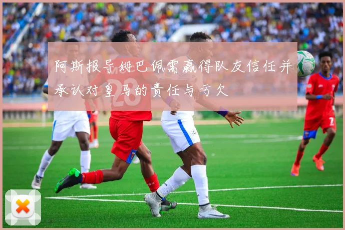 阿斯报导姆巴佩需赢得队友信任并承认对皇马的责任与亏欠